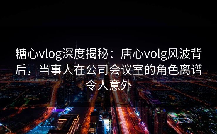 糖心vlog深度揭秘：唐心volg风波背后，当事人在公司会议室的角色离谱令人意外