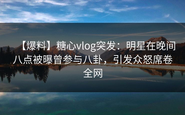 【爆料】糖心vlog突发：明星在晚间八点被曝曾参与八卦，引发众怒席卷全网