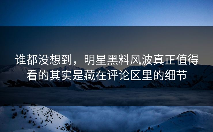 谁都没想到，明星黑料风波真正值得看的其实是藏在评论区里的细节