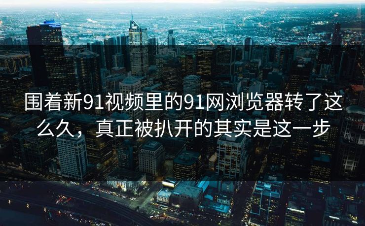 围着新91视频里的91网浏览器转了这么久，真正被扒开的其实是这一步