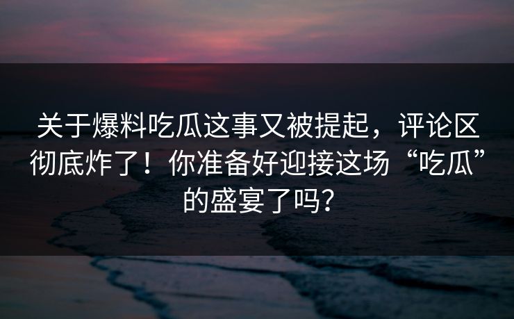 关于爆料吃瓜这事又被提起,评论区彻底炸了!你准备好迎接这场“吃瓜”的盛宴了吗? 关于爆料吃瓜这事又被提起,评论区彻底炸了!你准备好迎接这场“吃瓜”的盛宴了吗?