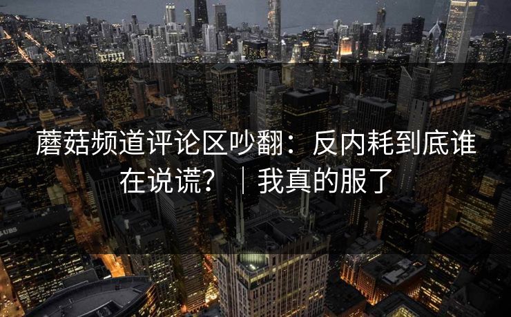 蘑菇频道评论区吵翻：反内耗到底谁在说谎？｜我真的服了