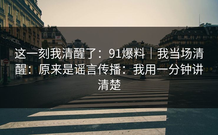 这一刻我清醒了：91爆料｜我当场清醒：原来是谣言传播：我用一分钟讲清楚